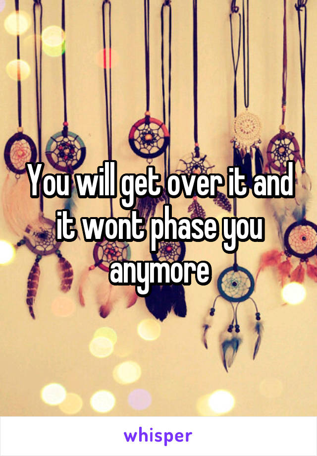 You will get over it and it wont phase you anymore