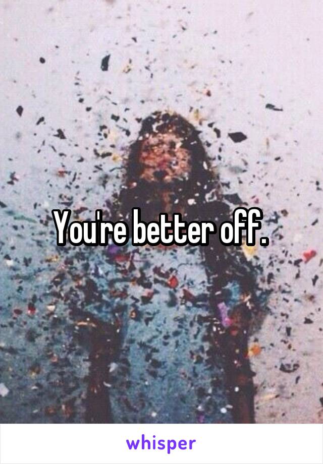 You're better off. 