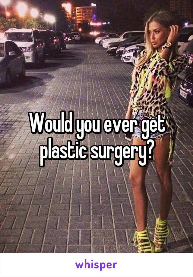 Would you ever get plastic surgery?