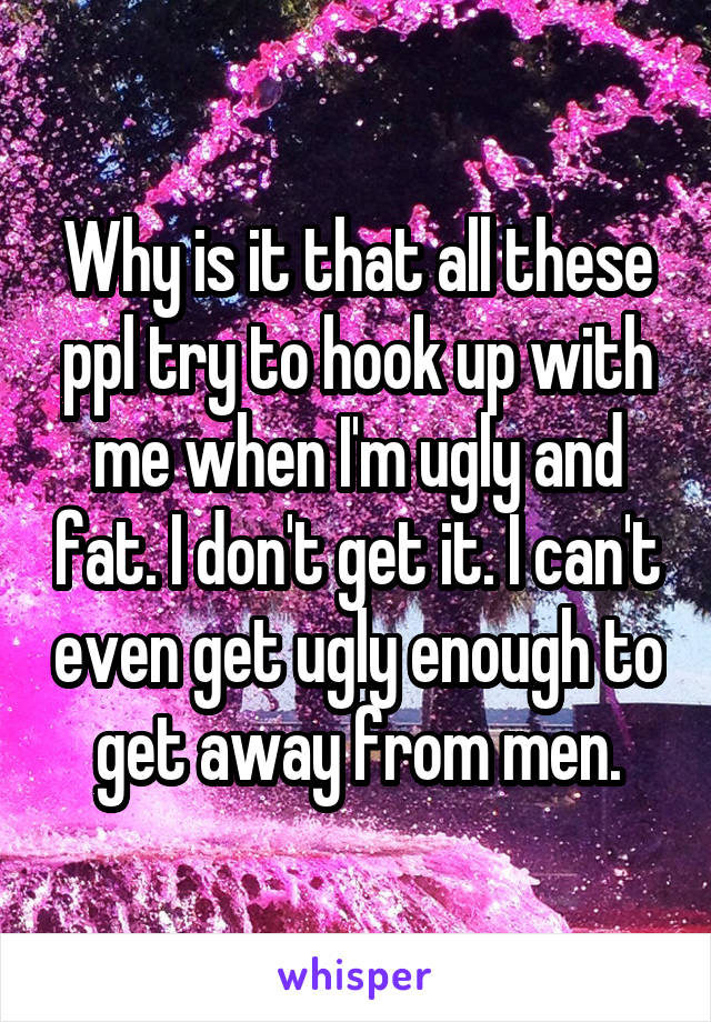 Why is it that all these ppl try to hook up with me when I'm ugly and fat. I don't get it. I can't even get ugly enough to get away from men.