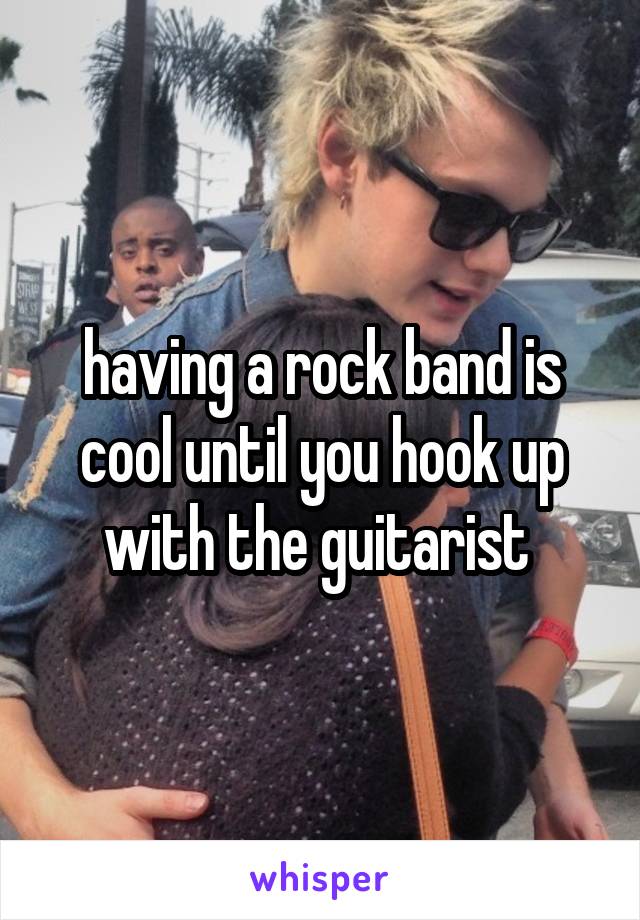 having a rock band is cool until you hook up with the guitarist 