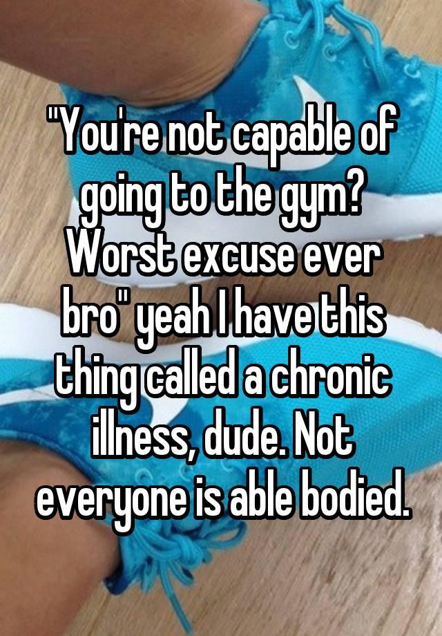 "You're not capable of going to the gym? Worst excuse ever bro" yeah I have this thing called a chronic illness, dude. Not everyone is able bodied.