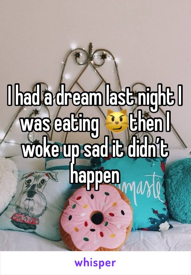I had a dream last night I was eating 😼then I woke up sad it didn’t happen