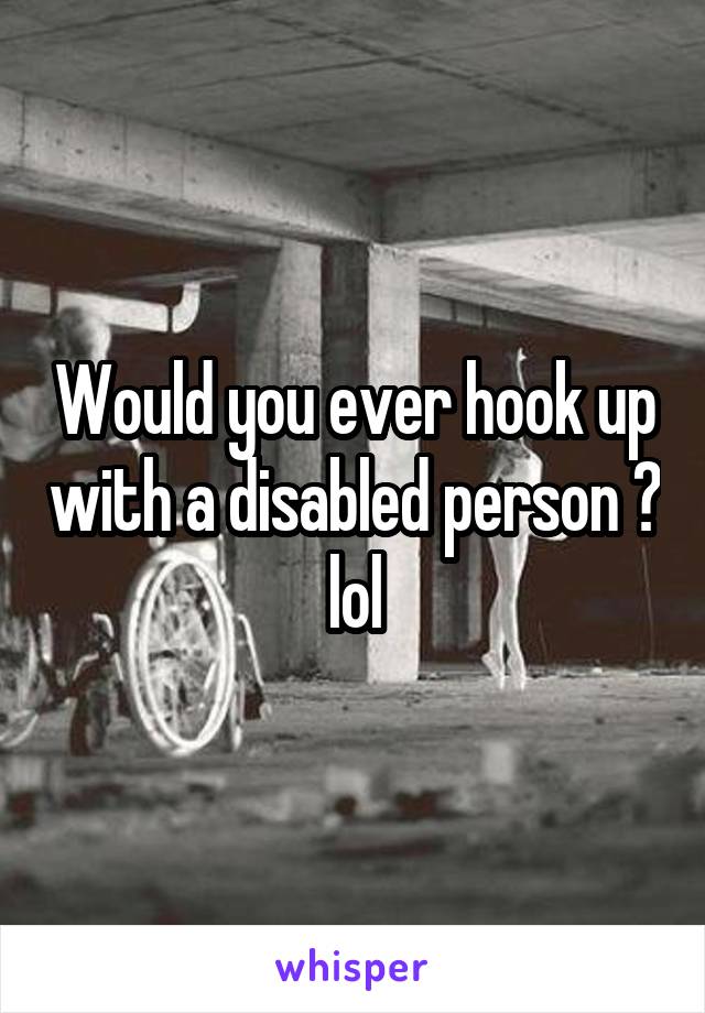 Would you ever hook up with a disabled person ? lol