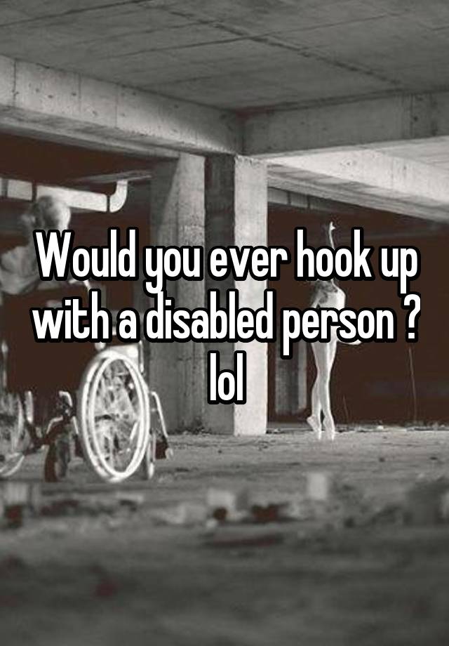 Would you ever hook up with a disabled person ? lol