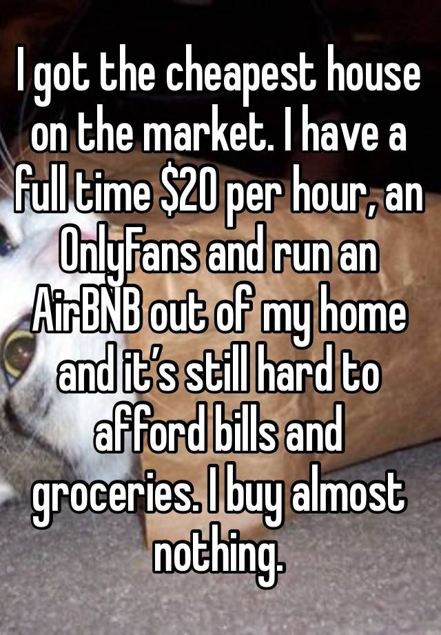 I got the cheapest house on the market. I have a full time $20 per hour, an OnlyFans and run an AirBNB out of my home and it’s still hard to afford bills and groceries. I buy almost nothing. 