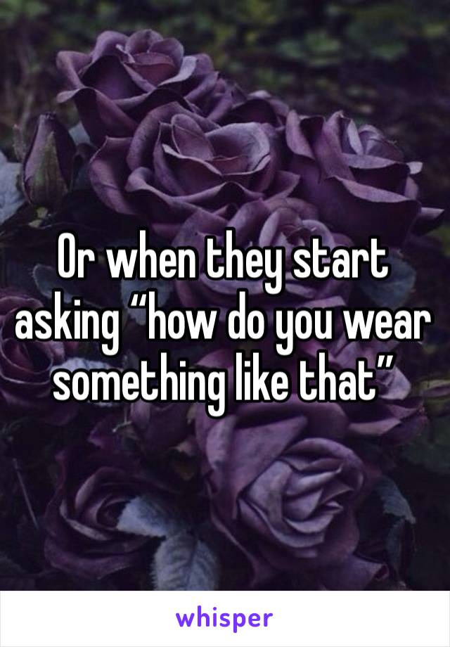 Or when they start asking “how do you wear something like that” 