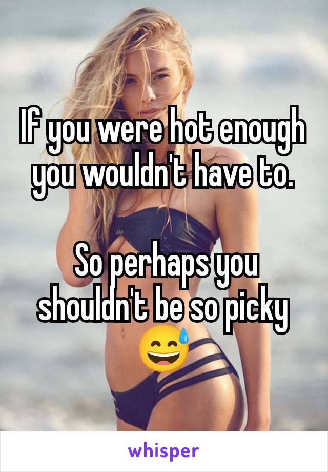 If you were hot enough you wouldn't have to.

 So perhaps you shouldn't be so picky 😅