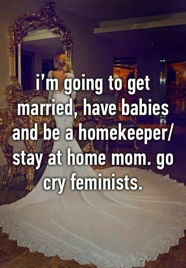 i’m going to get married, have babies and be a homekeeper/stay at home mom. go cry feminists. 