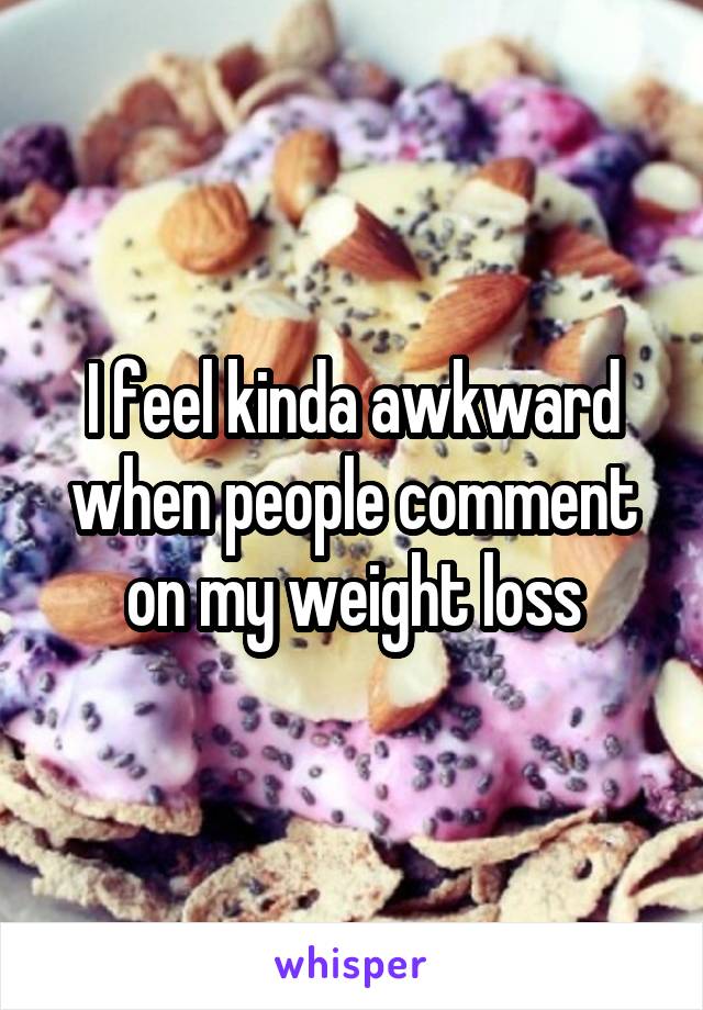 I feel kinda awkward when people comment on my weight loss