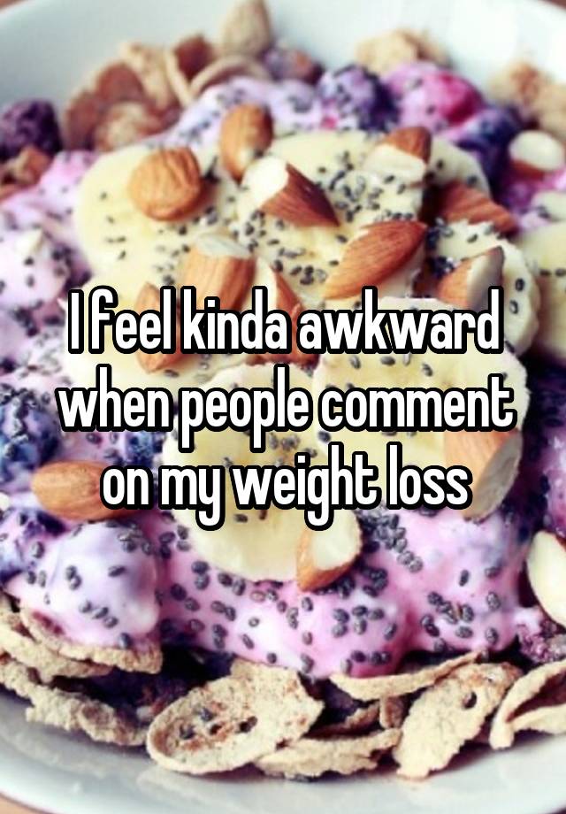 I feel kinda awkward when people comment on my weight loss