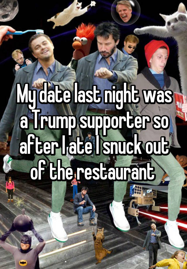 My date last night was a Trump supporter so after I ate I snuck out of the restaurant 