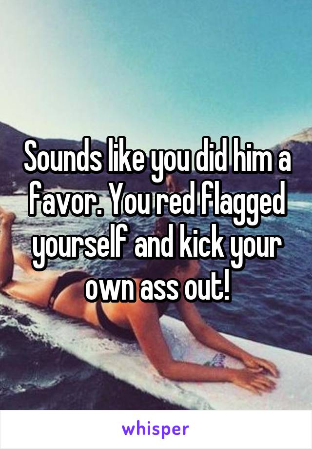 Sounds like you did him a favor. You red flagged yourself and kick your own ass out!