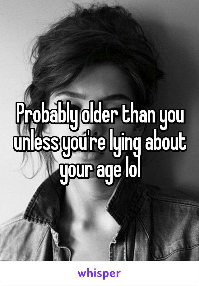 Probably older than you unless you're lying about your age lol