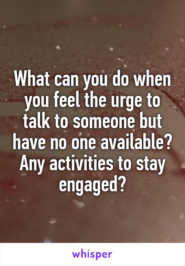 What can you do when you feel the urge to talk to someone but have no one available? Any activities to stay engaged?