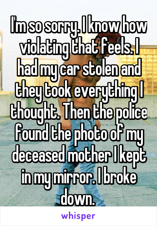 I'm so sorry. I know how violating that feels. I had my car stolen and they took everything I thought. Then the police found the photo of my deceased mother I kept in my mirror. I broke down. 