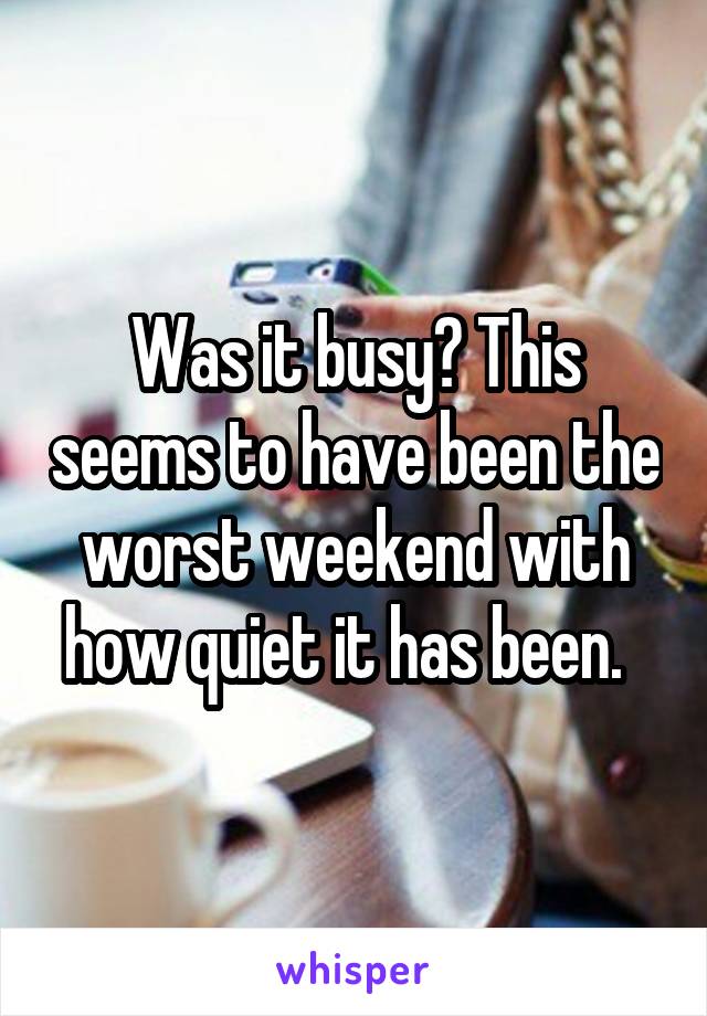 Was it busy? This seems to have been the worst weekend with how quiet it has been.  