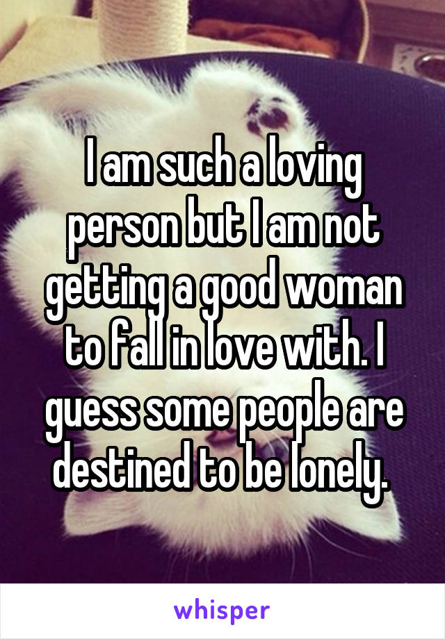 I am such a loving person but I am not getting a good woman to fall in love with. I guess some people are destined to be lonely. 