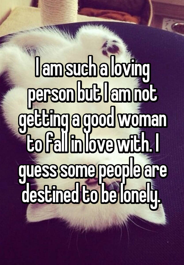 I am such a loving person but I am not getting a good woman to fall in love with. I guess some people are destined to be lonely. 