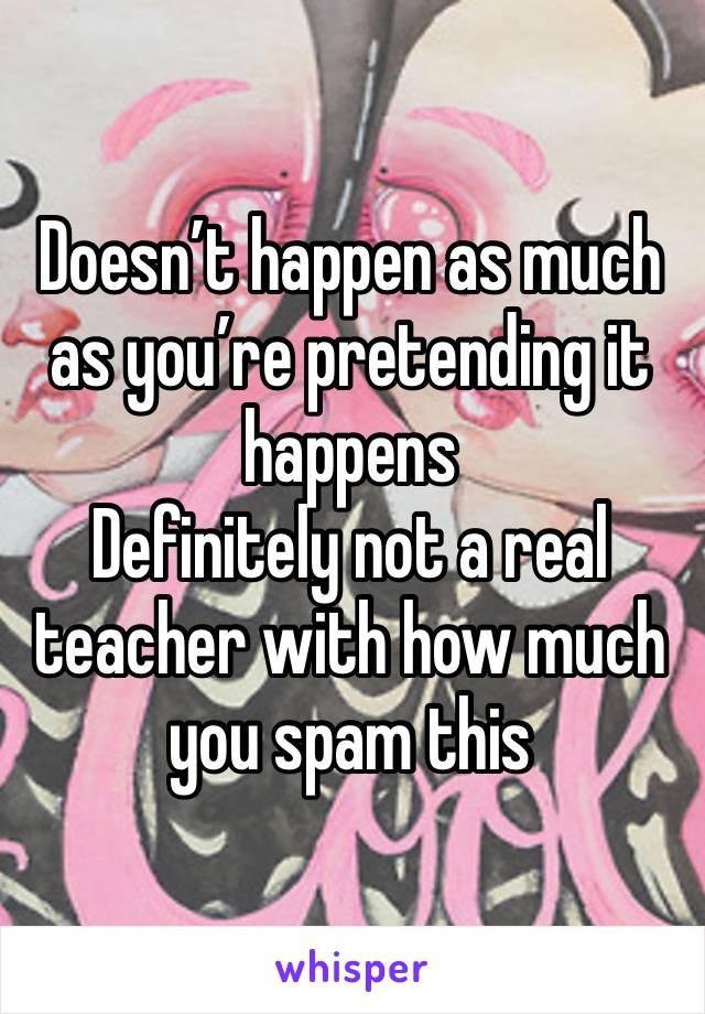 Doesn’t happen as much as you’re pretending it happens 
Definitely not a real teacher with how much you spam this 