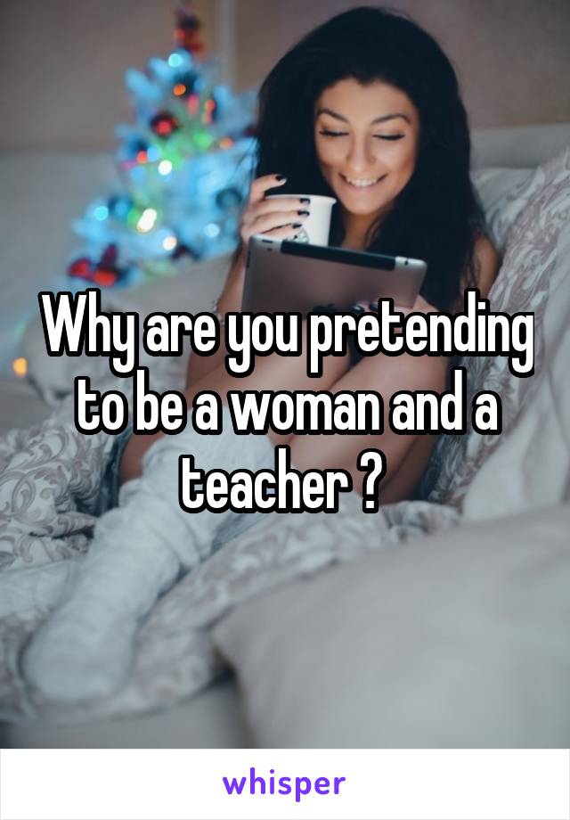 Why are you pretending to be a woman and a teacher ? 