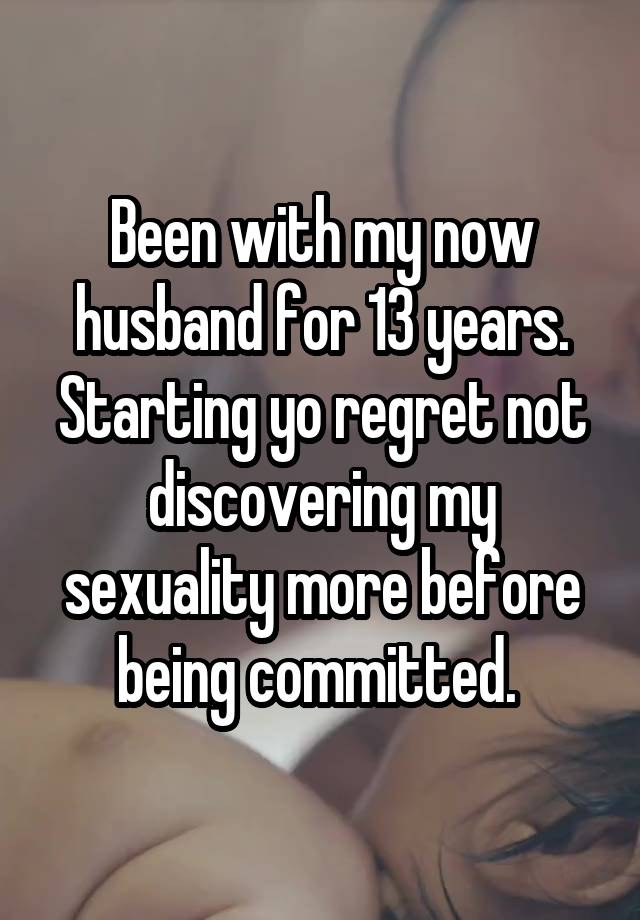 Been with my now husband for 13 years. Starting yo regret not discovering my sexuality more before being committed. 