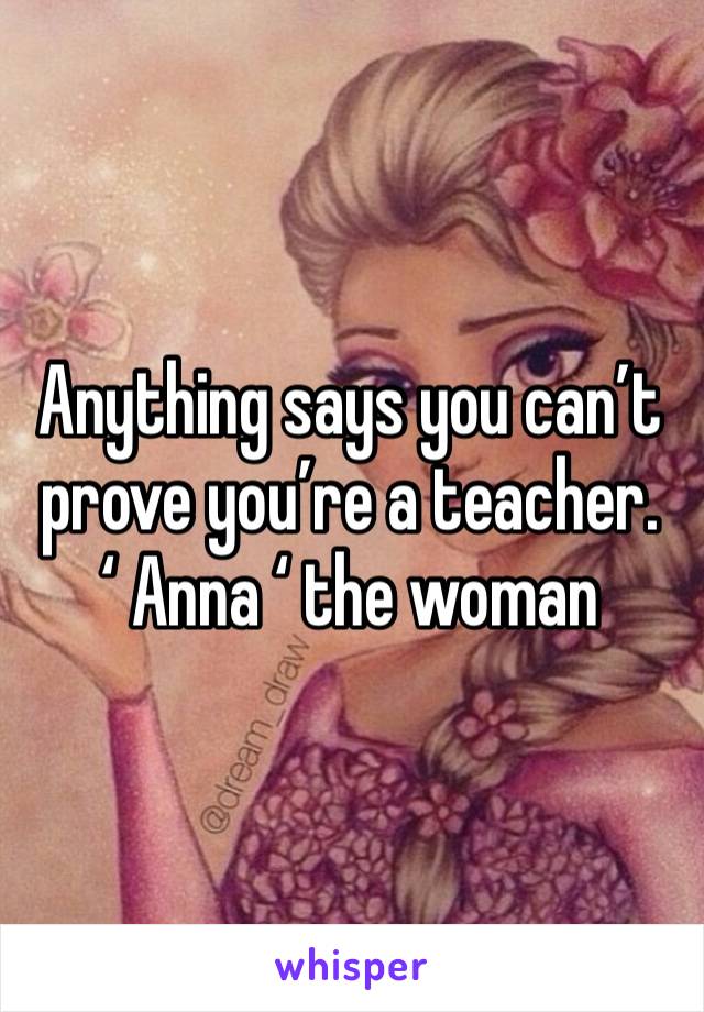 Anything says you can’t prove you’re a teacher. ‘ Anna ‘ the woman 