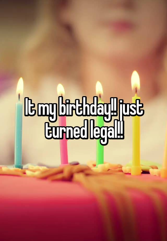 It my birthday!! just turned legal!!