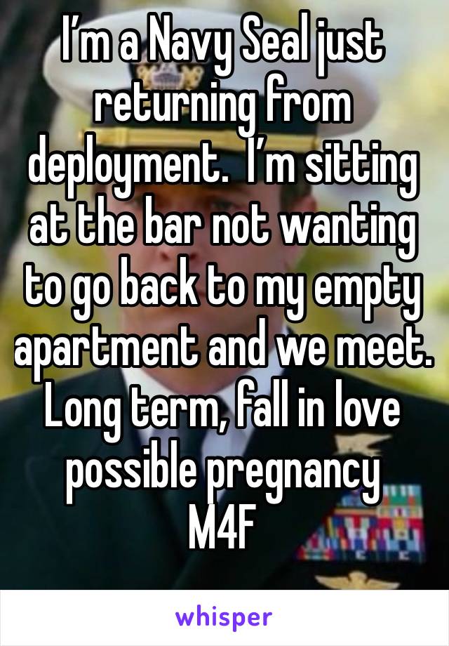 I’m a Navy Seal just returning from deployment.  I’m sitting at the bar not wanting to go back to my empty apartment and we meet.    Long term, fall in love possible pregnancy
M4F