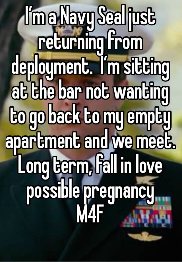 I’m a Navy Seal just returning from deployment.  I’m sitting at the bar not wanting to go back to my empty apartment and we meet.    Long term, fall in love possible pregnancy
M4F