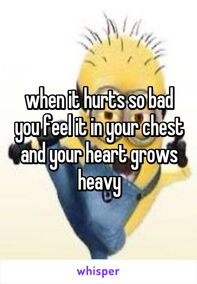 when it hurts so bad you feel it in your chest and your heart grows heavy