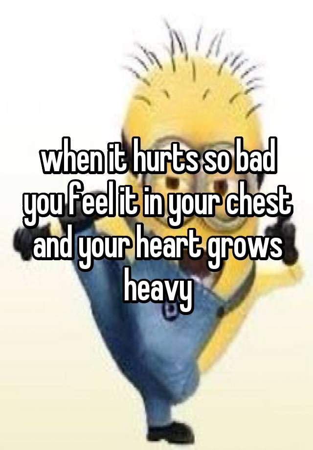 when it hurts so bad you feel it in your chest and your heart grows heavy