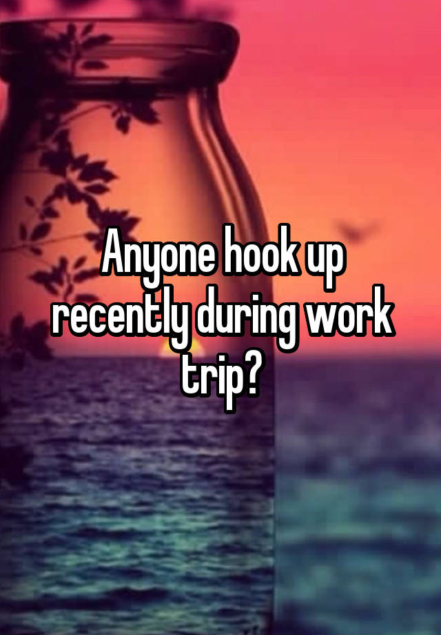 Anyone hook up recently during work trip?