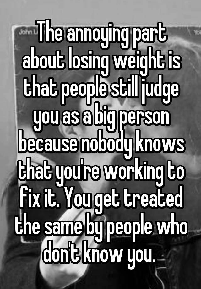 The annoying part about losing weight is that people still judge you as a big person because nobody knows that you're working to fix it. You get treated the same by people who don't know you. 