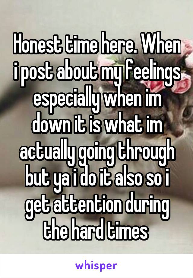 Honest time here. When i post about my feelings especially when im down it is what im actually going through but ya i do it also so i get attention during the hard times 