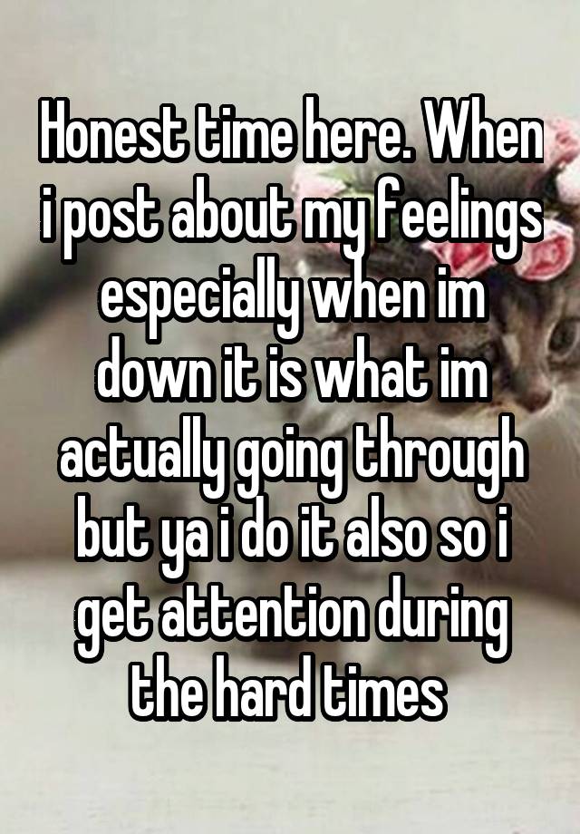 Honest time here. When i post about my feelings especially when im down it is what im actually going through but ya i do it also so i get attention during the hard times 