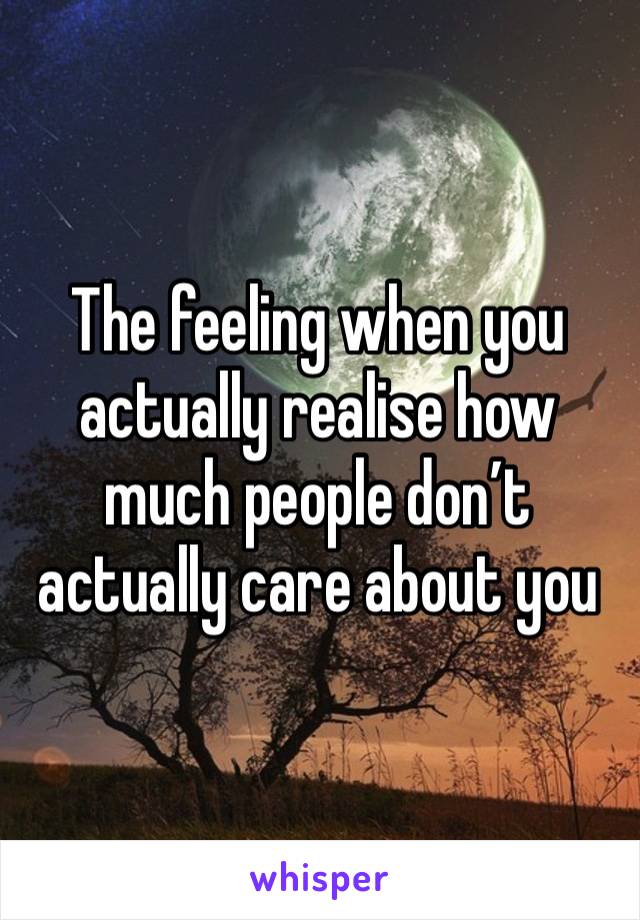 The feeling when you actually realise how much people don’t actually care about you 