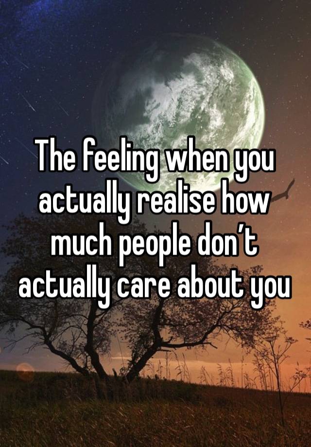 The feeling when you actually realise how much people don’t actually care about you 