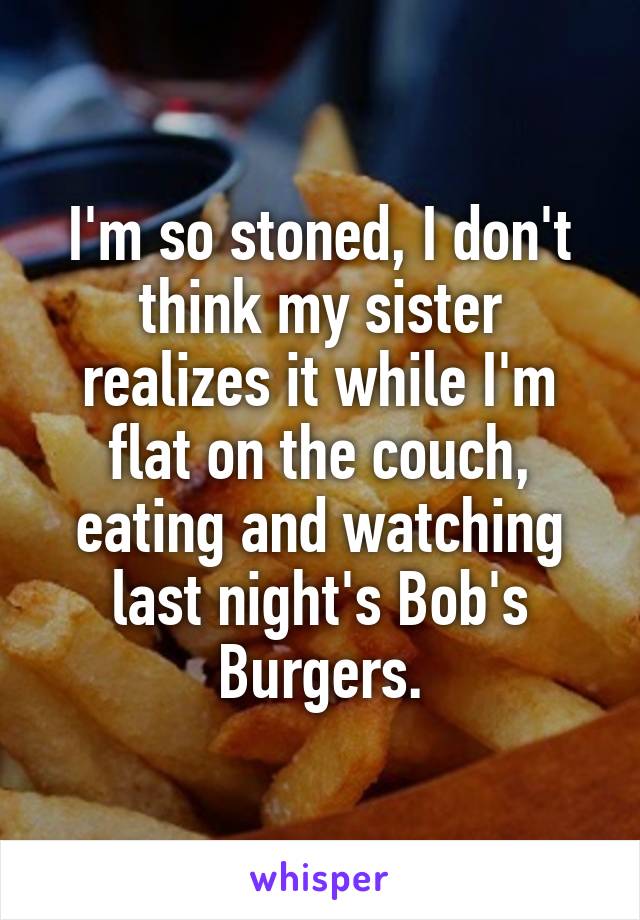 I'm so stoned, I don't think my sister realizes it while I'm flat on the couch, eating and watching last night's Bob's Burgers.