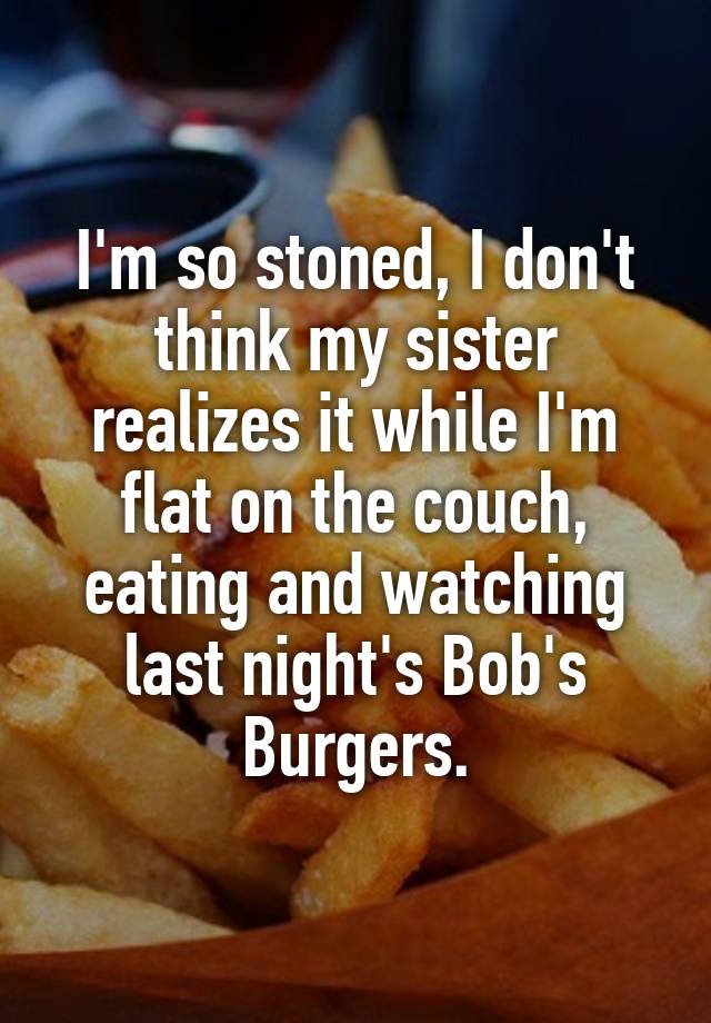 I'm so stoned, I don't think my sister realizes it while I'm flat on the couch, eating and watching last night's Bob's Burgers.