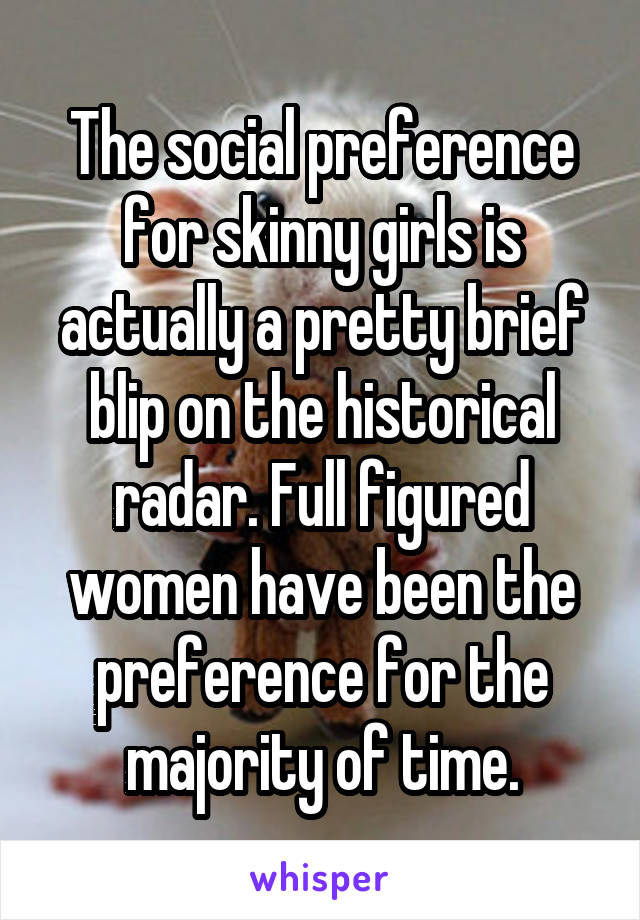 The social preference for skinny girls is actually a pretty brief blip on the historical radar. Full figured women have been the preference for the majority of time.