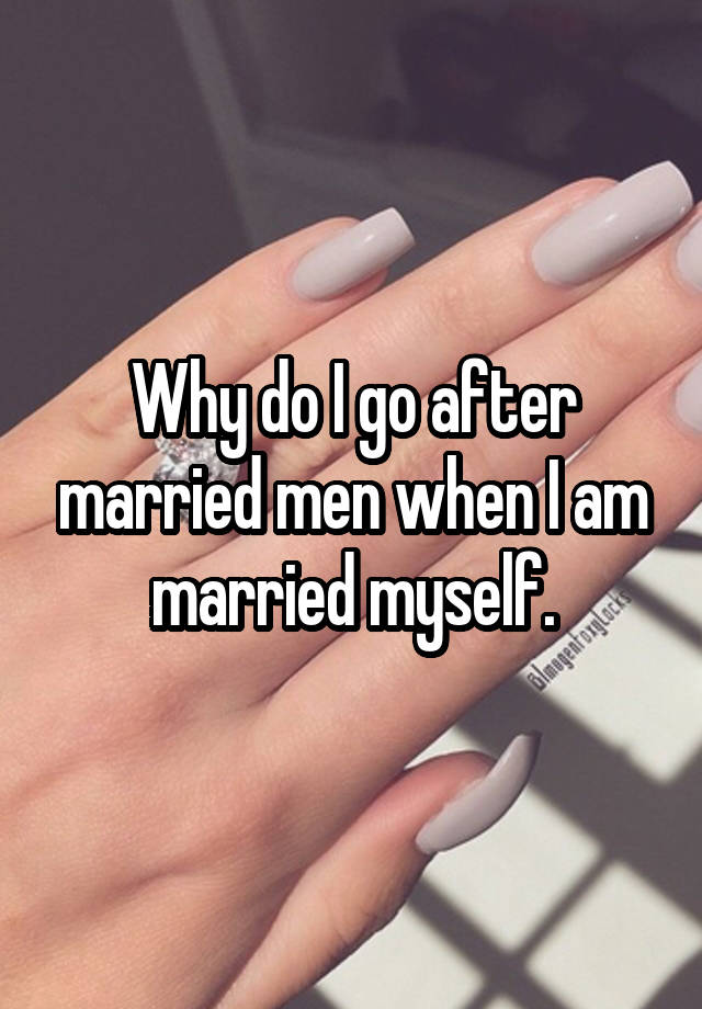 Why do I go after married men when I am married myself.