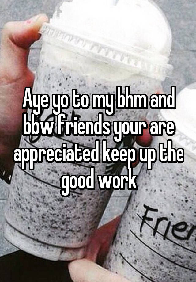 Aye yo to my bhm and bbw friends your are appreciated keep up the good work
