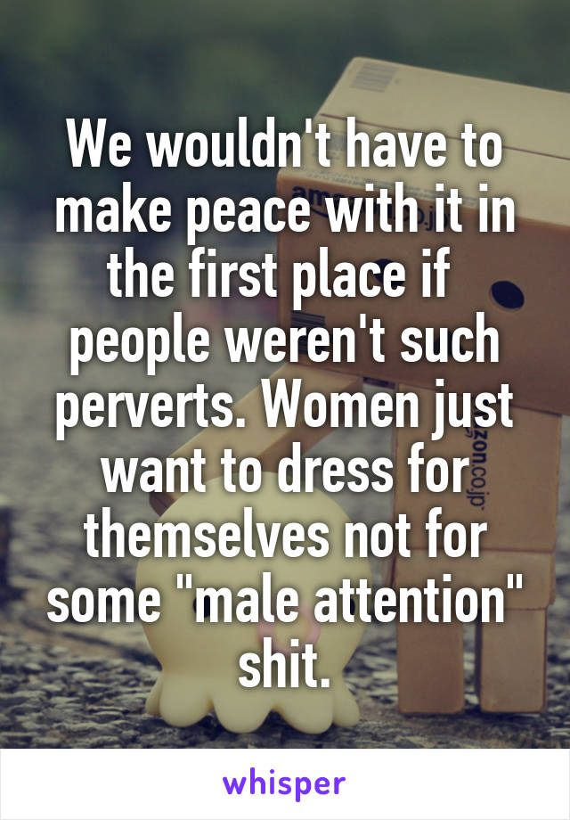 We wouldn't have to make peace with it in the first place if  people weren't such perverts. Women just want to dress for themselves not for some "male attention" shit.