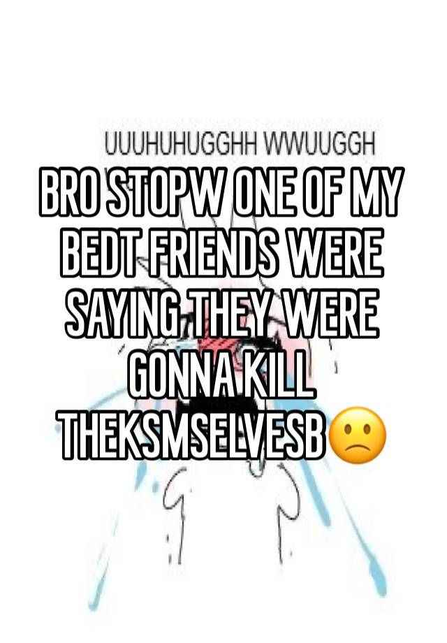 BRO STOPW ONE OF MY BEDT FRIENDS WERE SAYING THEY WERE GONNA KILL THEKSMSELVESB🙁
