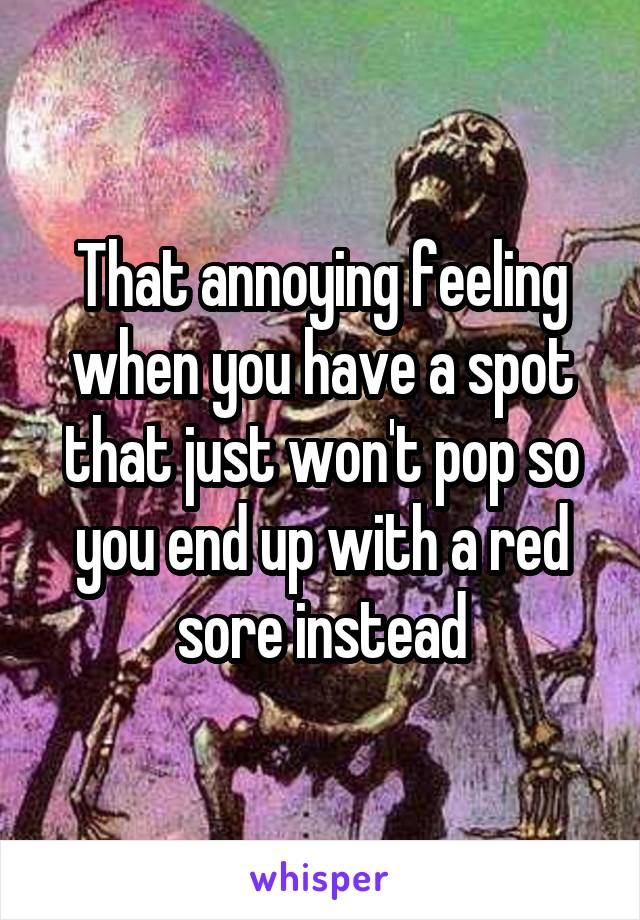 That annoying feeling when you have a spot that just won't pop so you end up with a red sore instead