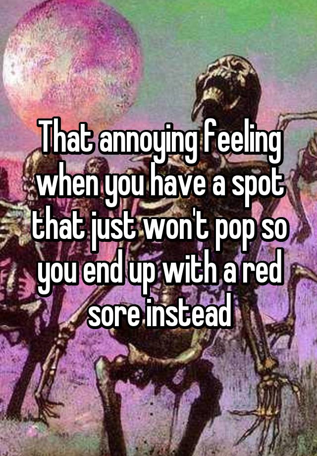 That annoying feeling when you have a spot that just won't pop so you end up with a red sore instead