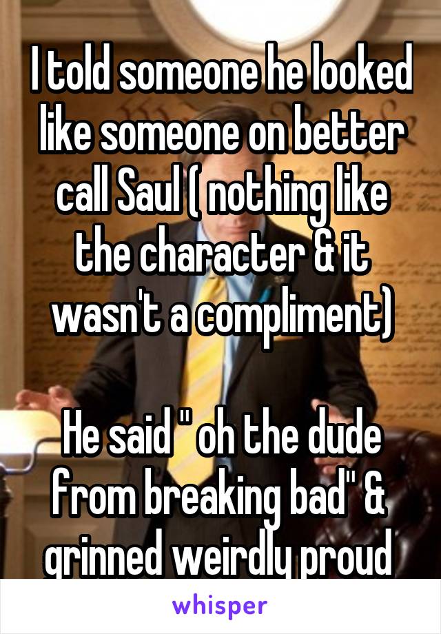 I told someone he looked like someone on better call Saul ( nothing like the character & it wasn't a compliment)

He said " oh the dude from breaking bad" &  grinned weirdly proud 