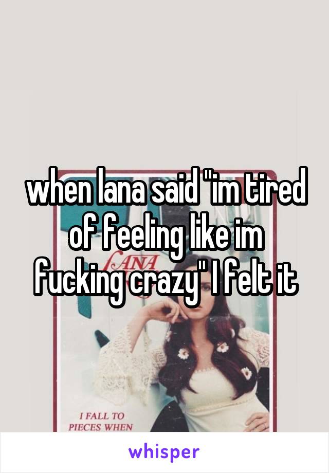 when lana said "im tired of feeling like im fucking crazy" I felt it