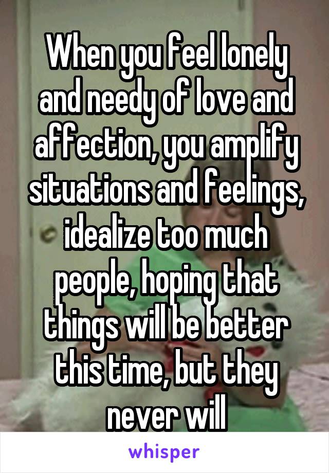 When you feel lonely and needy of love and affection, you amplify situations and feelings, idealize too much people, hoping that things will be better this time, but they never will